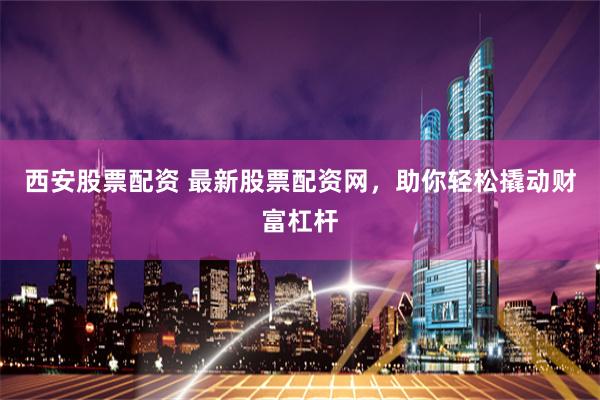 西安股票配资 最新股票配资网，助你轻松撬动财富杠杆