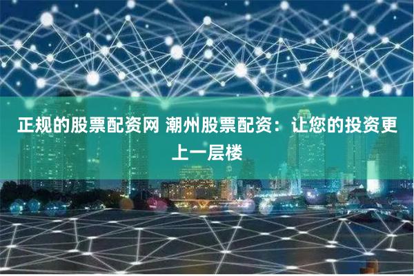 正规的股票配资网 潮州股票配资：让您的投资更上一层楼