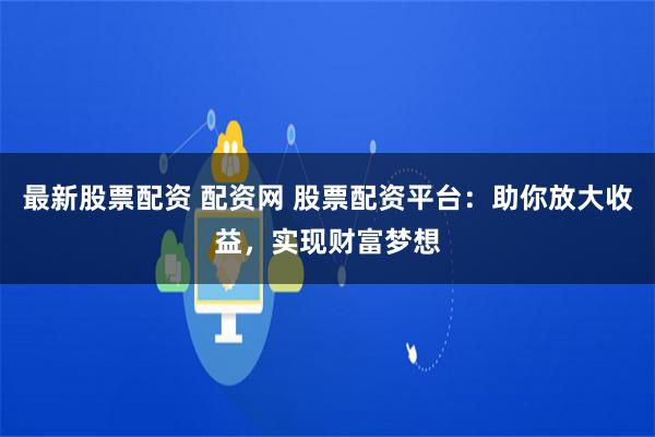 最新股票配资 配资网 股票配资平台：助你放大收益，实现财富梦想