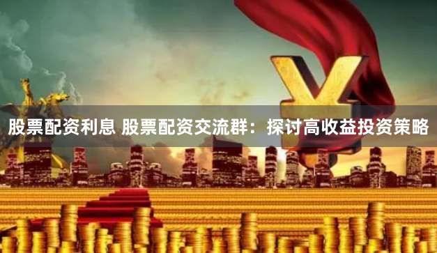 股票配资利息 股票配资交流群：探讨高收益投资策略