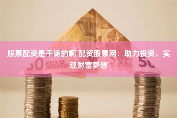 股票配资是干嘛的啊 配资股票网：助力投资，实现财富梦想