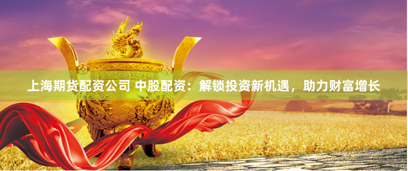 上海期货配资公司 中股配资：解锁投资新机遇，助力财富增长