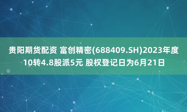贵阳期货配资 富创精密(688409.SH)2023年度10转4.8股派5元 股权登记日为6月21日