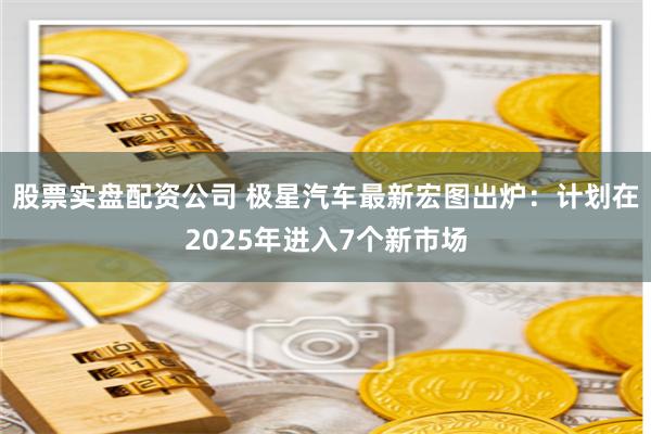 股票实盘配资公司 极星汽车最新宏图出炉：计划在2025年进入7个新市场