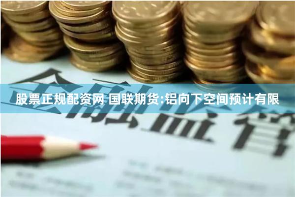 股票正规配资网 国联期货:铝向下空间预计有限