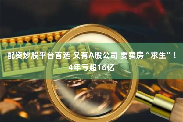 配资炒股平台首选 又有A股公司 要卖房“求生”！4年亏超16亿