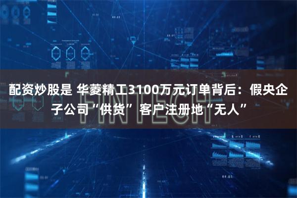配资炒股是 华菱精工3100万元订单背后：假央企子公司“供货” 客户注册地“无人”