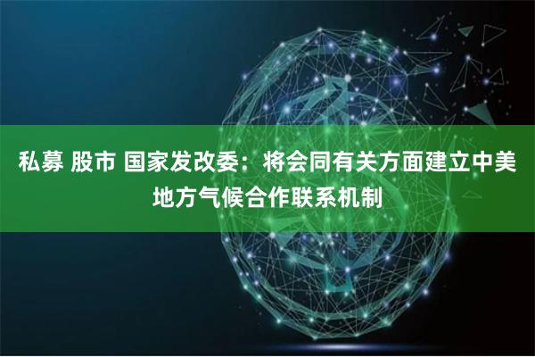 私募 股市 国家发改委：将会同有关方面建立中美地方气候合作联系机制
