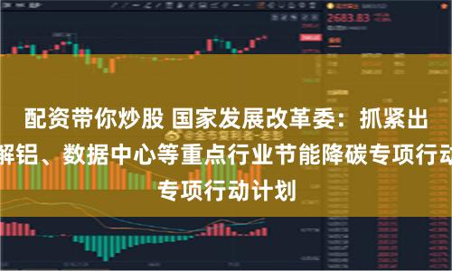 配资带你炒股 国家发展改革委：抓紧出台电解铝、数据中心等重点行业节能降碳专项行动计划