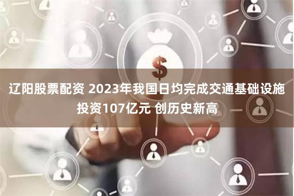 辽阳股票配资 2023年我国日均完成交通基础设施投资107亿元 创历史新高