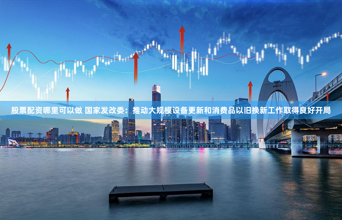 股票配资哪里可以做 国家发改委：推动大规模设备更新和消费品以旧换新工作取得良好开局