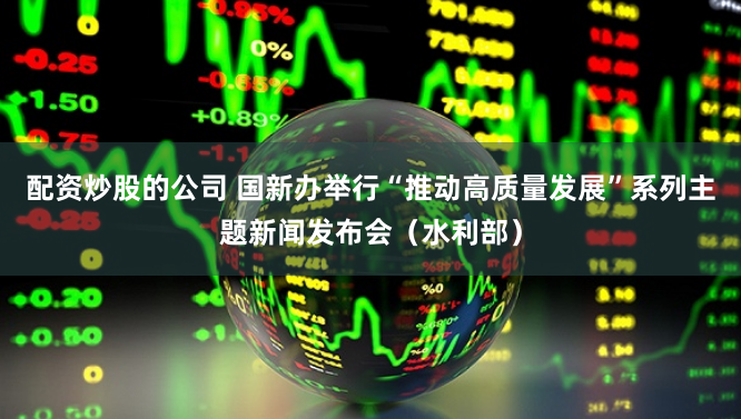 配资炒股的公司 国新办举行“推动高质量发展”系列主题新闻发布会（水利部）