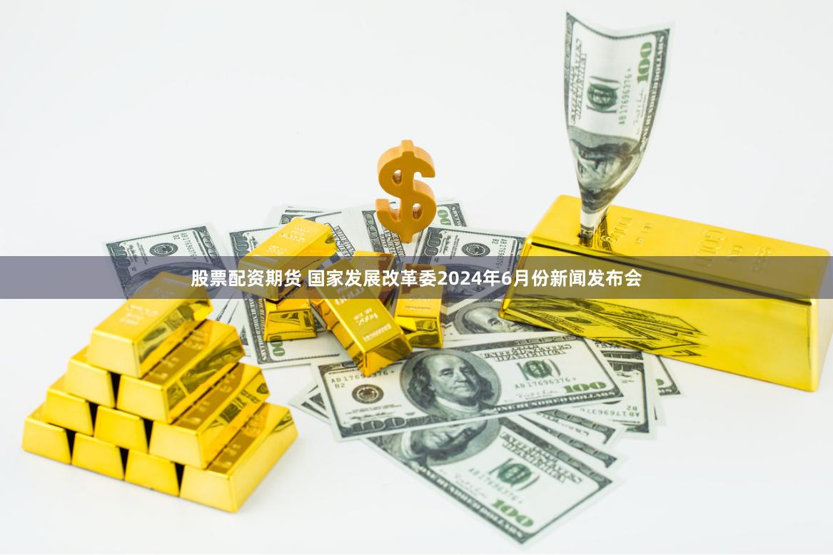 股票配资期货 国家发展改革委2024年6月份新闻发布会