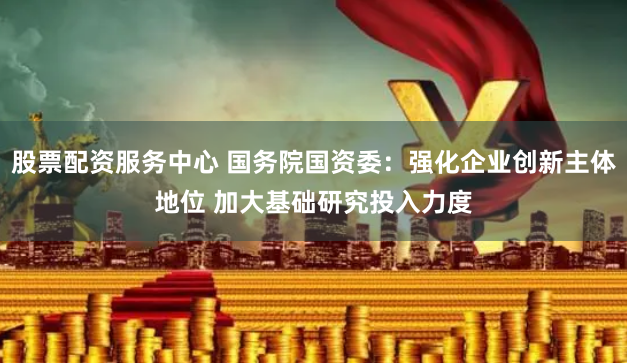 股票配资服务中心 国务院国资委：强化企业创新主体地位 加大基础研究投入力度