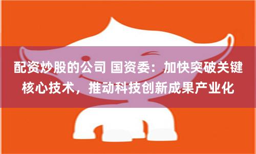 配资炒股的公司 国资委：加快突破关键核心技术，推动科技创新成果产业化