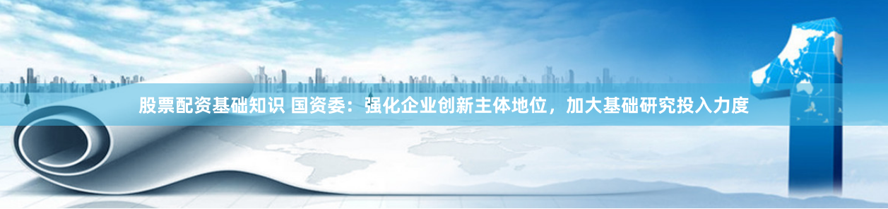 股票配资基础知识 国资委：强化企业创新主体地位，加大基础研究投入力度