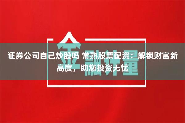 证券公司自己炒股吗 常熟股票配资：解锁财富新高度，助您投资无忧