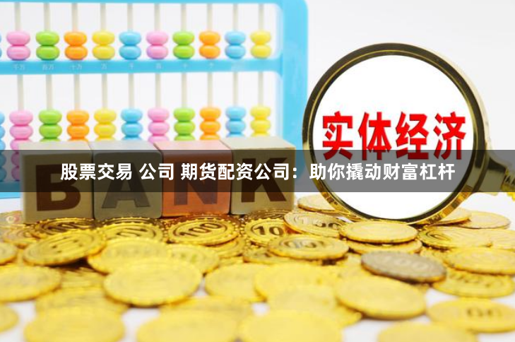股票交易 公司 期货配资公司：助你撬动财富杠杆