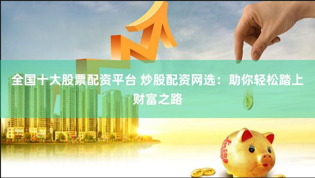 全国十大股票配资平台 炒股配资网选：助你轻松踏上财富之路