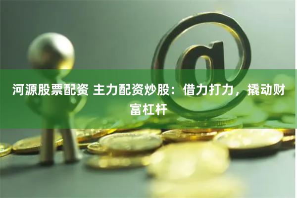 河源股票配资 主力配资炒股：借力打力，撬动财富杠杆
