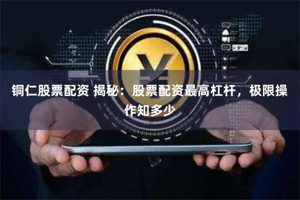 铜仁股票配资 揭秘：股票配资最高杠杆，极限操作知多少