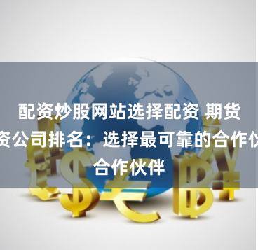 配资炒股网站选择配资 期货配资公司排名：选择最可靠的合作伙伴