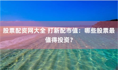 股票配资网大全 打新配市值：哪些股票最值得投资？