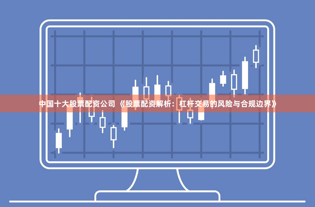 中国十大股票配资公司 《股票配资解析：杠杆交易的风险与合规边界》