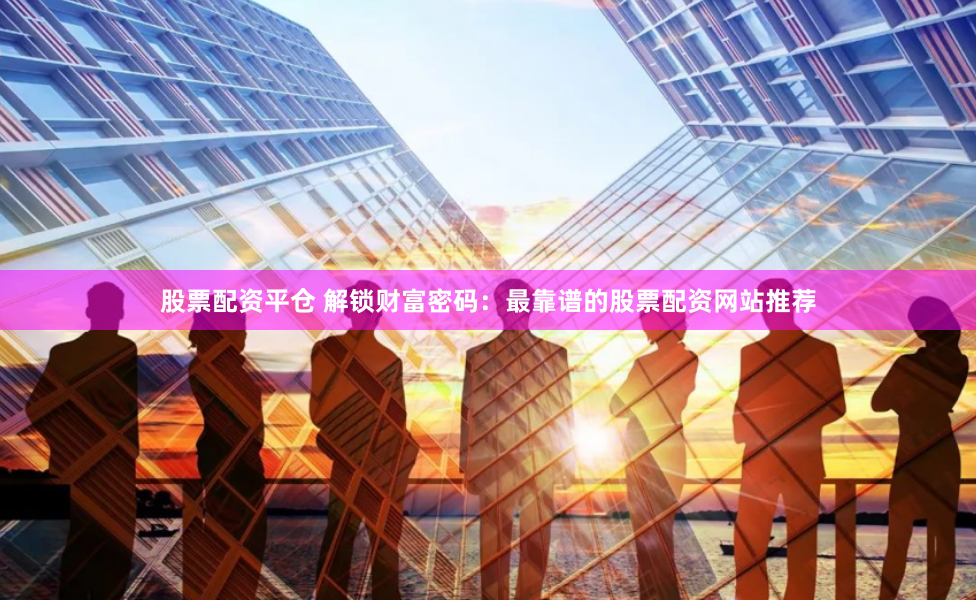 股票配资平仓 解锁财富密码：最靠谱的股票配资网站推荐