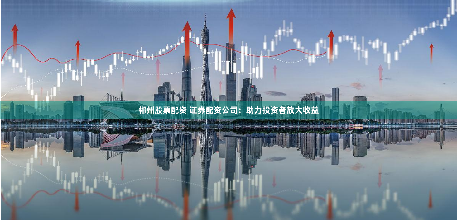 郴州股票配资 证券配资公司：助力投资者放大收益