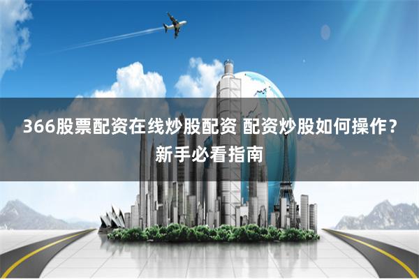 366股票配资在线炒股配资 配资炒股如何操作？新手必看指南