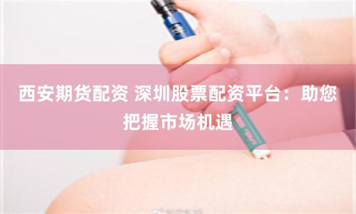 西安期货配资 深圳股票配资平台：助您把握市场机遇