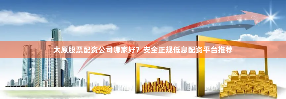 太原股票配资公司哪家好？安全正规低息配资平台推荐